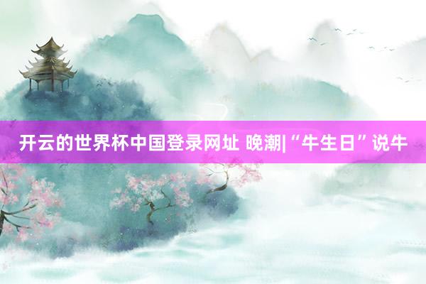 开云的世界杯中国登录网址 晚潮|“牛生日”说牛