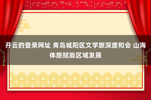 开云的登录网址 青岛城阳区文学旅深度和会 山海体旅赋能区域发展