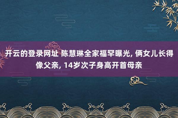 开云的登录网址 陈慧琳全家福罕曝光, 俩女儿长得像父亲, 14岁次子身高开首母亲