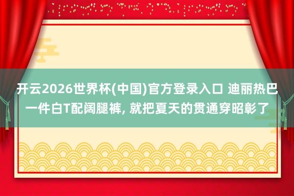 开云2026世界杯(中国)官方登录入口 迪丽热巴一件白T配阔腿裤, 就把夏天的贯通穿昭彰了