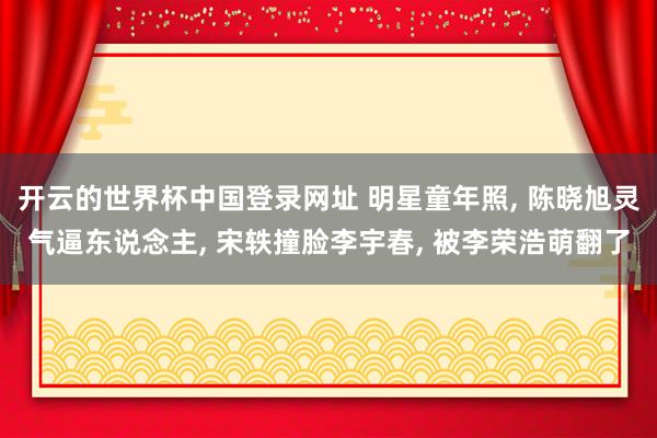 开云的世界杯中国登录网址 明星童年照， 陈晓旭灵气逼东说念主， 宋轶撞脸李宇春， 被李荣浩萌翻了
