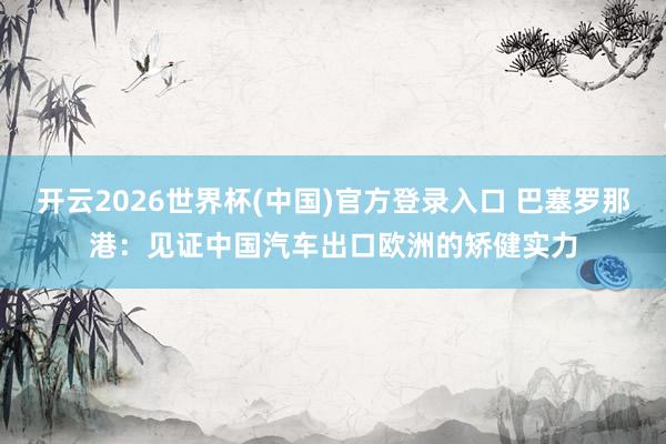 开云2026世界杯(中国)官方登录入口 巴塞罗那港:见证中国汽车出口欧洲的矫健实力