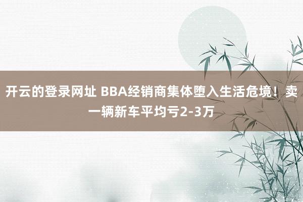 开云的登录网址 BBA经销商集体堕入生活危境!卖一辆新车平均亏2-3万