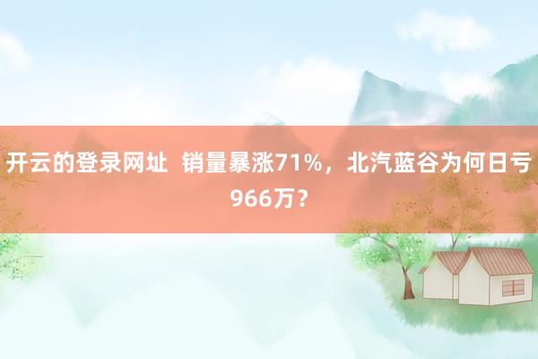 开云的登录网址 销量暴涨71%,北汽蓝谷为何日亏966万?