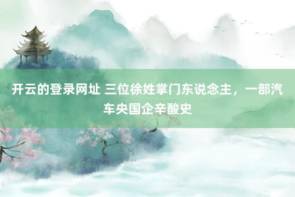开云的登录网址 三位徐姓掌门东说念主,一部汽车央国企辛酸史