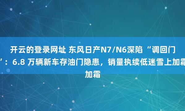 开云的登录网址 东风日产N7/N6深陷 “调回门”:6.8 万辆新车存油门隐患,销量执续低迷雪上加霜