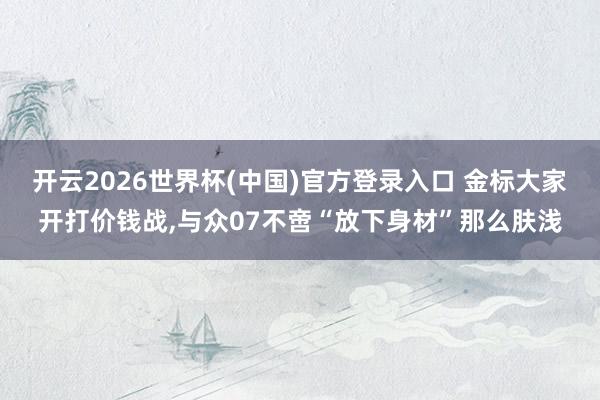 开云2026世界杯(中国)官方登录入口 金标大家开打价钱战，与众07不啻“放下身材”那么肤浅