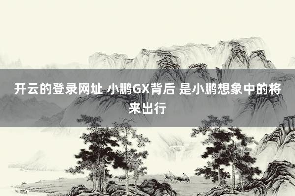 开云的登录网址 小鹏GX背后 是小鹏想象中的将来出行