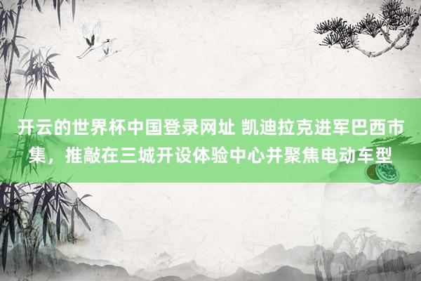 开云的世界杯中国登录网址 凯迪拉克进军巴西市集,推敲在三城开设体验中心并聚焦电动车型