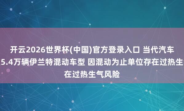 开云2026世界杯(中国)官方登录入口 当代汽车调回逾5.4万辆伊兰特混动车型 因混动为止单位存在过热生气风险