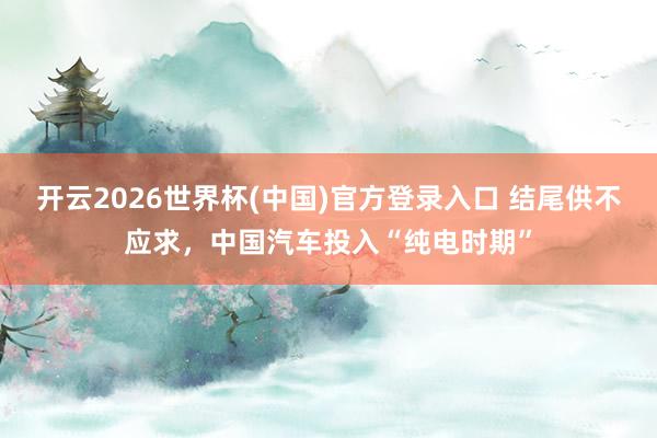 开云2026世界杯(中国)官方登录入口 结尾供不应求,中国汽车投入“纯电时期”