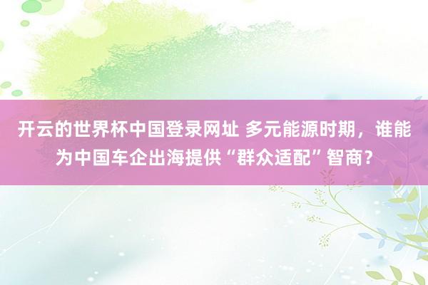 开云的世界杯中国登录网址 多元能源时期,谁能为中国车企出海提供“群众适配”智商?