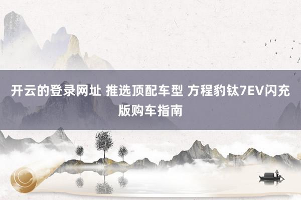 开云的登录网址 推选顶配车型 方程豹钛7EV闪充版购车指南