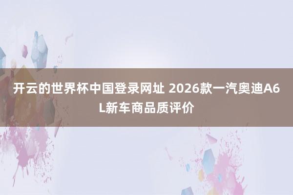 开云的世界杯中国登录网址 2026款一汽奥迪A6L新车商品质评价