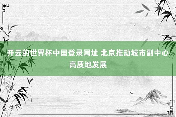 开云的世界杯中国登录网址 北京推动城市副中心高质地发展