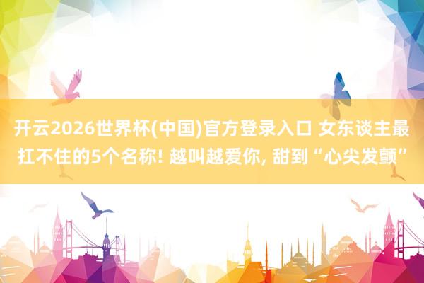 开云2026世界杯(中国)官方登录入口 女东谈主最扛不住的5个名称! 越叫越爱你, 甜到“心尖发颤”