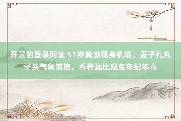 开云的登录网址 51岁黄渤现身机场,妻子扎丸子头气象惊艳,看着远比现实年纪年青