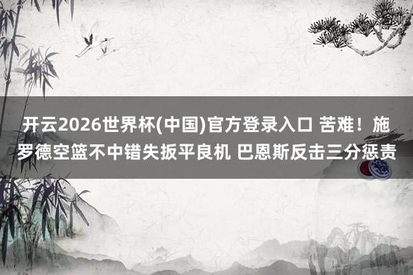 开云2026世界杯(中国)官方登录入口 苦难！施罗德空篮不中错失扳平良机 巴恩斯反击三分惩责