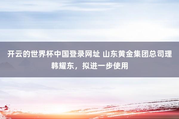 开云的世界杯中国登录网址 山东黄金集团总司理韩耀东,拟进一步使用