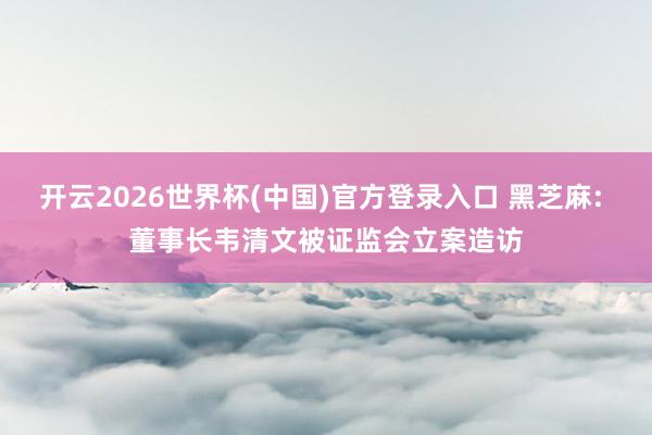 开云2026世界杯(中国)官方登录入口 黑芝麻: 董事长韦清文被证监会立案造访