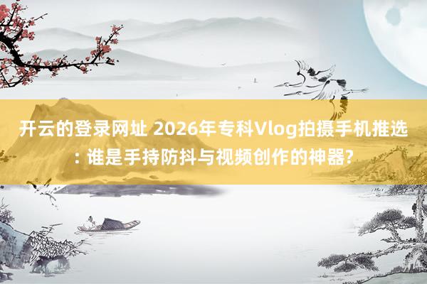 开云的登录网址 2026年专科Vlog拍摄手机推选: 谁是手持防抖与视频创作的神器?