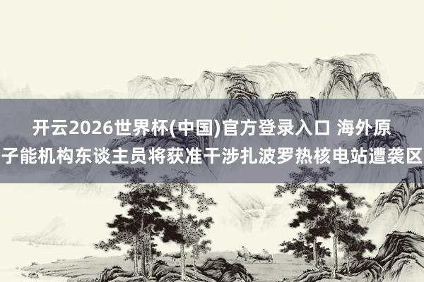 开云2026世界杯(中国)官方登录入口 海外原子能机构东谈主员将获准干涉扎波罗热核电站遭袭区