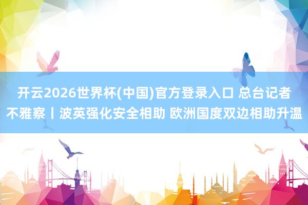 开云2026世界杯(中国)官方登录入口 总台记者不雅察丨波英强化安全相助 欧洲国度双边相助升温