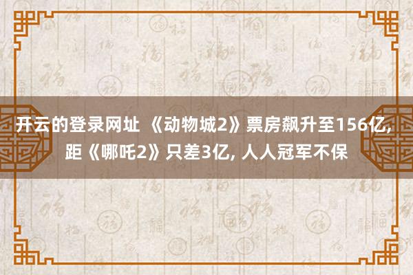 开云的登录网址 《动物城2》票房飙升至156亿, 距《哪吒2》只差3亿, 人人冠军不保
