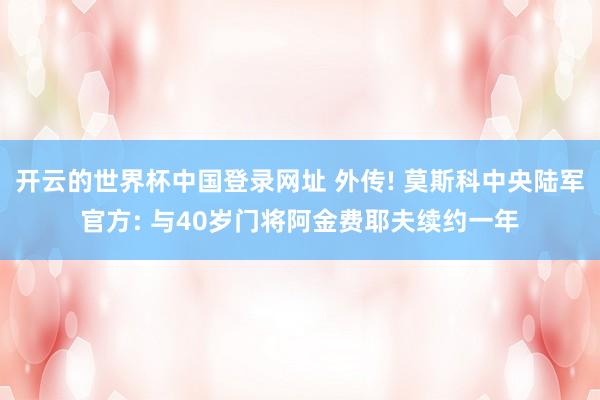 开云的世界杯中国登录网址 外传! 莫斯科中央陆军官方: 与40岁门将阿金费耶夫续约一年