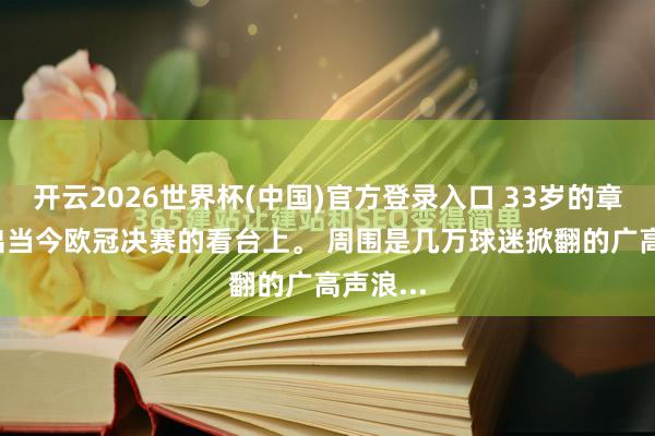 开云2026世界杯(中国)官方登录入口 33岁的章泽天， 出当今欧冠决赛的看台上。 周围是几万球迷掀翻的广高声浪...