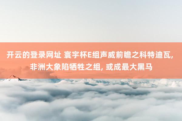 开云的登录网址 寰宇杯E组声威前瞻之科特迪瓦， 非洲大象陷牺牲之组， 或成最大黑马
