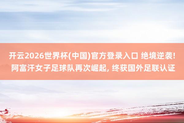 开云2026世界杯(中国)官方登录入口 绝境逆袭! 阿富汗女子足球队再次崛起, 终获国外足联认证