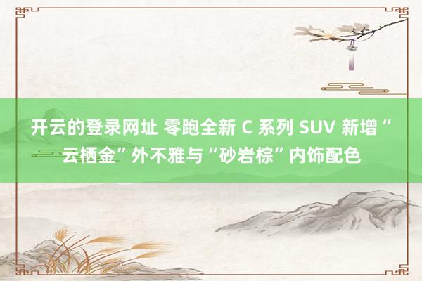 开云的登录网址 零跑全新 C 系列 SUV 新增“云栖金”外不雅与“砂岩棕”内饰配色
