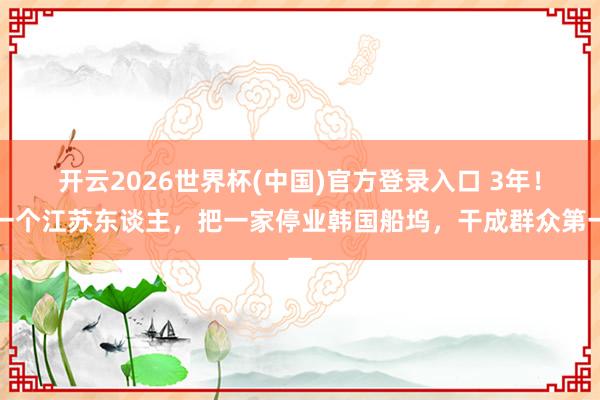 开云2026世界杯(中国)官方登录入口 3年!一个江苏东谈主,把一家停业韩国船坞,干成群众第一
