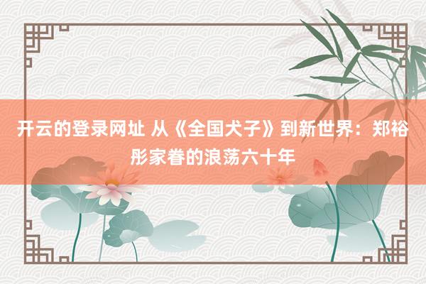 开云的登录网址 从《全国犬子》到新世界:郑裕彤家眷的浪荡六十年