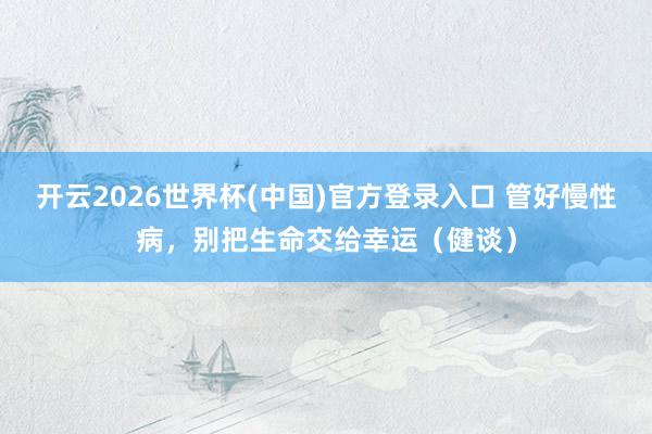 开云2026世界杯(中国)官方登录入口 管好慢性病,别把生命交给幸运(健谈)