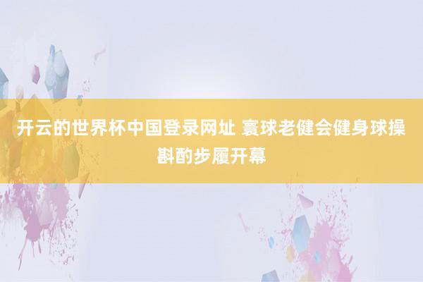 开云的世界杯中国登录网址 寰球老健会健身球操斟酌步履开幕