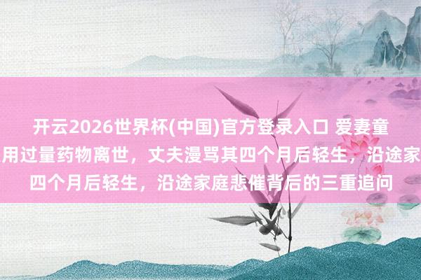 开云2026世界杯(中国)官方登录入口 爱妻童年时遇到性侵,婚后服用过量药物离世,丈夫漫骂其四个月后轻生,沿途家庭悲催背后的三重追问