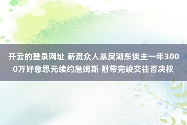 开云的登录网址 薪资众人暴戾湖东谈主一年3000万好意思元续约詹姆斯 附带完竣交往否决权