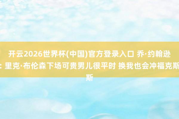 开云2026世界杯(中国)官方登录入口 乔·约翰逊: 里克·布伦森下场可贵男儿很平时 换我也会冲福克斯