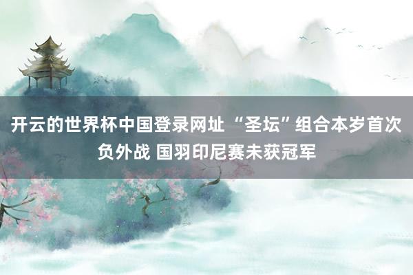 开云的世界杯中国登录网址 “圣坛”组合本岁首次负外战 国羽印尼赛未获冠军