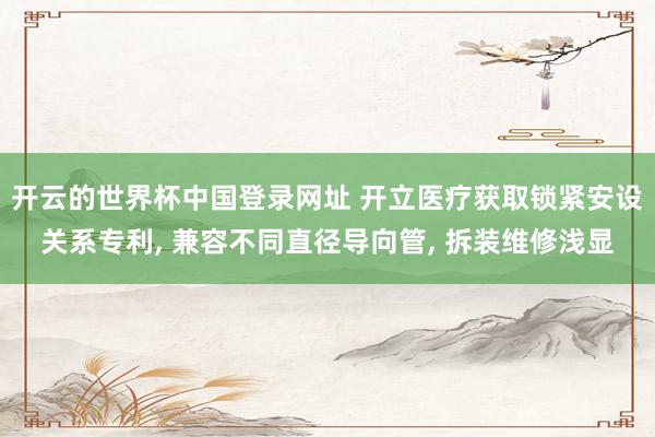 开云的世界杯中国登录网址 开立医疗获取锁紧安设关系专利, 兼容不同直径导向管, 拆装维修浅显