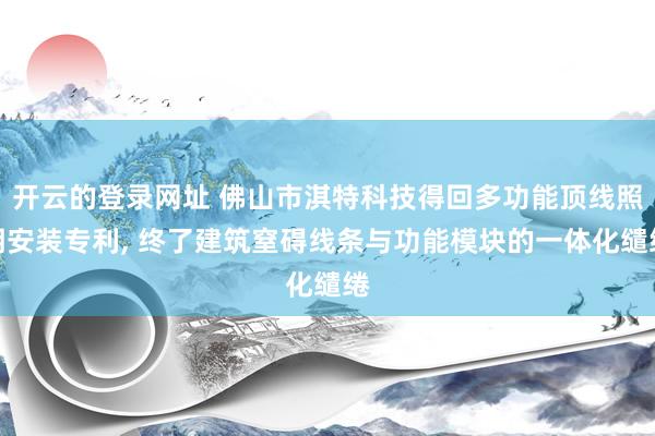 开云的登录网址 佛山市淇特科技得回多功能顶线照明安装专利， 终了建筑窒碍线条与功能模块的一体化缱绻