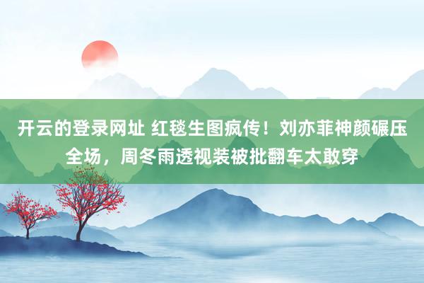 开云的登录网址 红毯生图疯传!刘亦菲神颜碾压全场,周冬雨透视装被批翻车太敢穿
