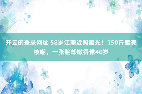 开云的登录网址 58岁江珊近照曝光!150斤躯壳被嘲,一张脸却嫩得像40岁