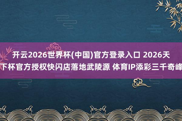 开云2026世界杯(中国)官方登录入口 2026天下杯官方授权快闪店落地武陵源 体育IP添彩三千奇峰