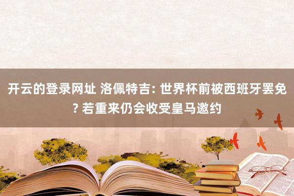 开云的登录网址 洛佩特吉: 世界杯前被西班牙罢免? 若重来仍会收受皇马邀约