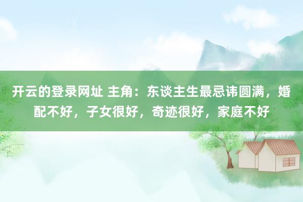 开云的登录网址 主角:东谈主生最忌讳圆满,婚配不好,子女很好,奇迹很好,家庭不好