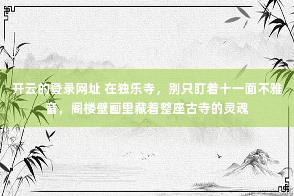 开云的登录网址 在独乐寺,别只盯着十一面不雅音,阁楼壁画里藏着整座古寺的灵魂