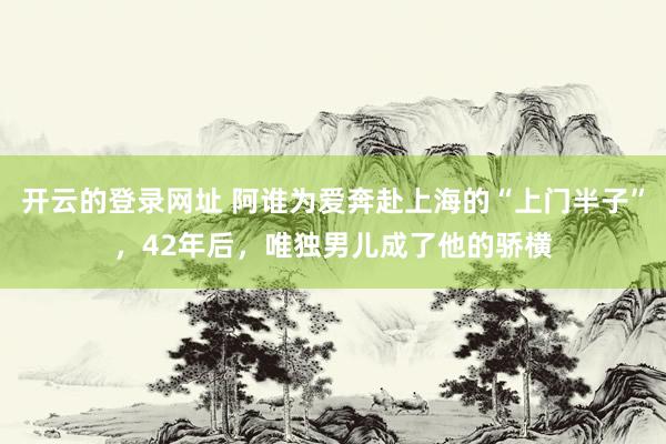 开云的登录网址 阿谁为爱奔赴上海的“上门半子”,42年后,唯独男儿成了他的骄横